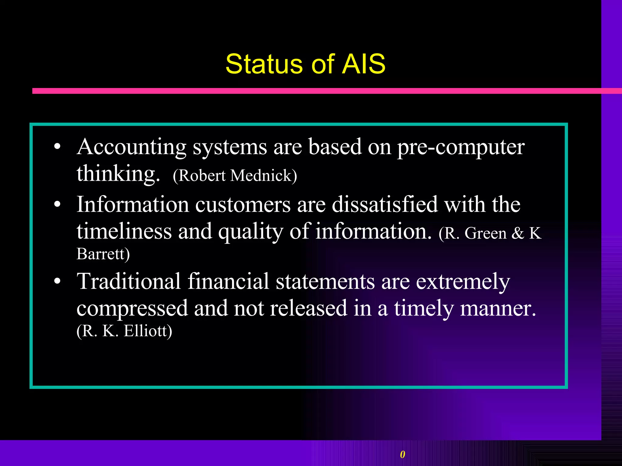 Status of AIS Accounting systems are based on pre-computer thinking.  (Robert Mednick) Information customers are dissatisfied with the timeliness and quality of information.   (R. Green & K Barrett) Traditional financial statements are extremely compressed and not released in a timely manner.  (R. K. Elliott) 