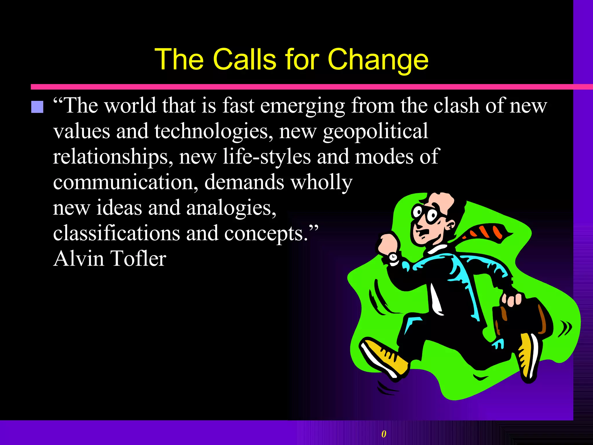 The Calls for Change “ The world that is fast emerging from the clash of new values and technologies, new geopolitical relationships, new life-styles and modes of communication, demands wholly  new ideas and analogies,  classifications and concepts.”  Alvin Tofler 