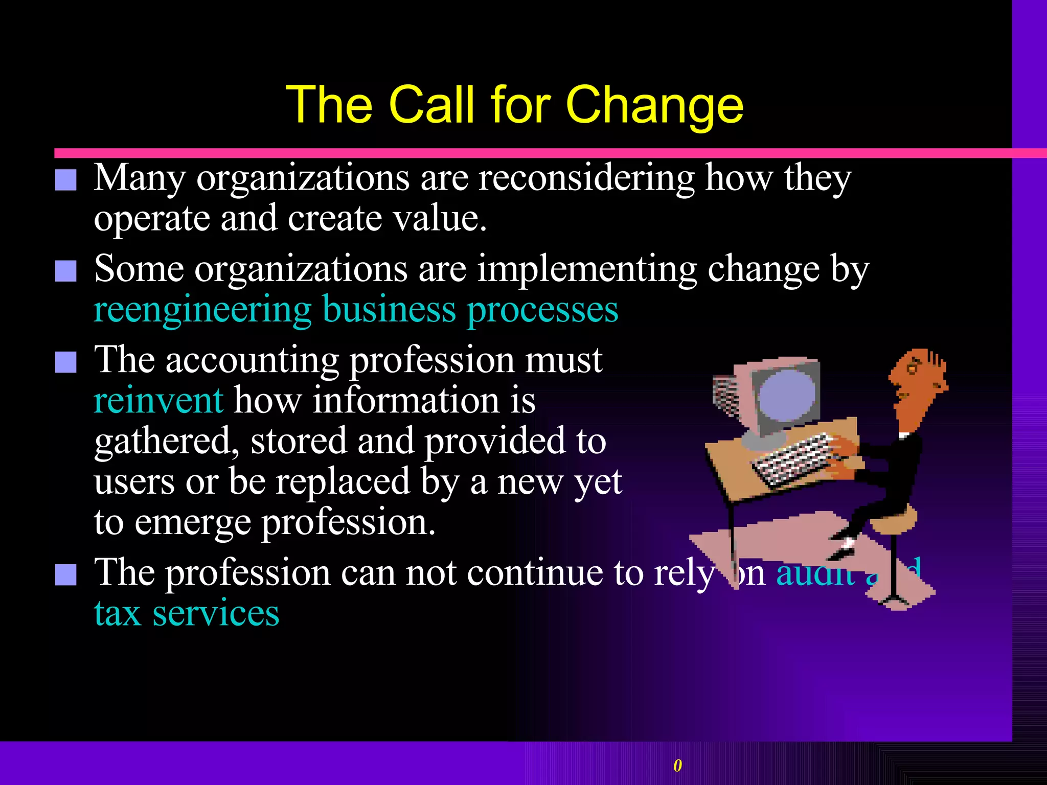 The Call for Change Many organizations are reconsidering how they operate and create value. Some organizations are implementing change by  reengineering business processes The accounting profession must  reinvent  how information is  gathered, stored and provided to  users or be replaced by a new yet  to emerge profession. The profession can not continue to rely on  audit and tax services 