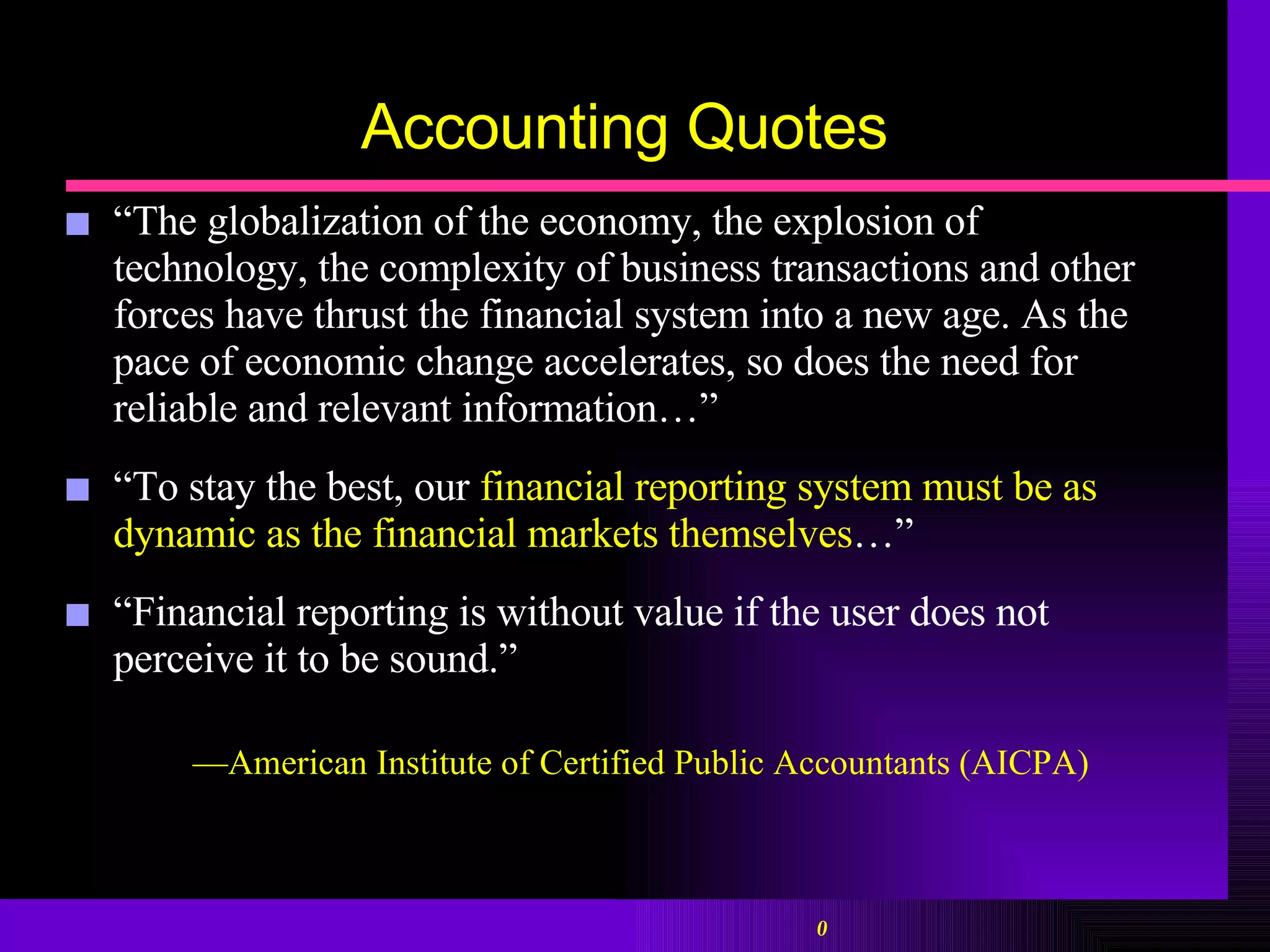 Accounting Quotes “ The globalization of the economy, the explosion of technology, the complexity of business transactions and other forces have thrust the financial system into a new age. As the pace of economic change accelerates, so does the need for reliable and relevant information…”  “ To stay the best, our  financial reporting system must be as dynamic as the financial markets themselves …”  “ Financial reporting is without value if the user does not perceive it to be sound.”  — American Institute of Certified Public Accountants ( AICPA) 