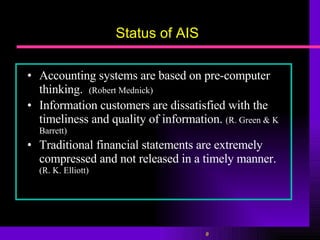 Status of AIS Accounting systems are based on pre-computer thinking.  (Robert Mednick) Information customers are dissatisfied with the timeliness and quality of information.   (R. Green & K Barrett) Traditional financial statements are extremely compressed and not released in a timely manner.  (R. K. Elliott) 