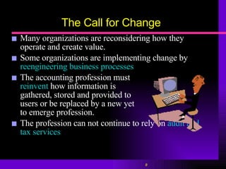 The Call for Change Many organizations are reconsidering how they operate and create value. Some organizations are implementing change by  reengineering business processes The accounting profession must  reinvent  how information is  gathered, stored and provided to  users or be replaced by a new yet  to emerge profession. The profession can not continue to rely on  audit and tax services 