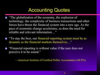 Accounting Quotes “ The globalization of the economy, the explosion of technology, the complexity of business transactions and other forces have thrust the financial system into a new age. As the pace of economic change accelerates, so does the need for reliable and relevant information…”  “ To stay the best, our  financial reporting system must be as dynamic as the financial markets themselves …”  “ Financial reporting is without value if the user does not perceive it to be sound.”  — American Institute of Certified Public Accountants ( AICPA) 