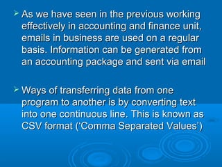  As we have seen in the previous working
 effectively in accounting and finance unit,
 emails in business are used on a regular
 basis. Information can be generated from
 an accounting package and sent via email

 Ways of transferring data from  one
 program to another is by converting text
 into one continuous line. This is known as
 CSV format (‘Comma Separated Values’)
 