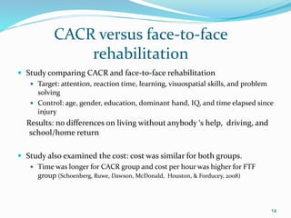 CACR versus face-to-face
rehabilitation
 Study comparing CACR and face-to-face rehabilitation
 Target: attention, reaction time, learning, visuospatial skills, and problem
solving
 Control: age, gender, education, dominant hand, IQ, and time elapsed since
injury
Results: no differences on living without anybody ‘s help, driving, and
school/home return
 Study also examined the cost: cost was similar for both groups.
 Time was longer for CACR group and cost per hour was higher for FTF
group (Schoenberg, Ruwe, Dawson, McDonald, Houston, & Forducey, 2008)
14
 