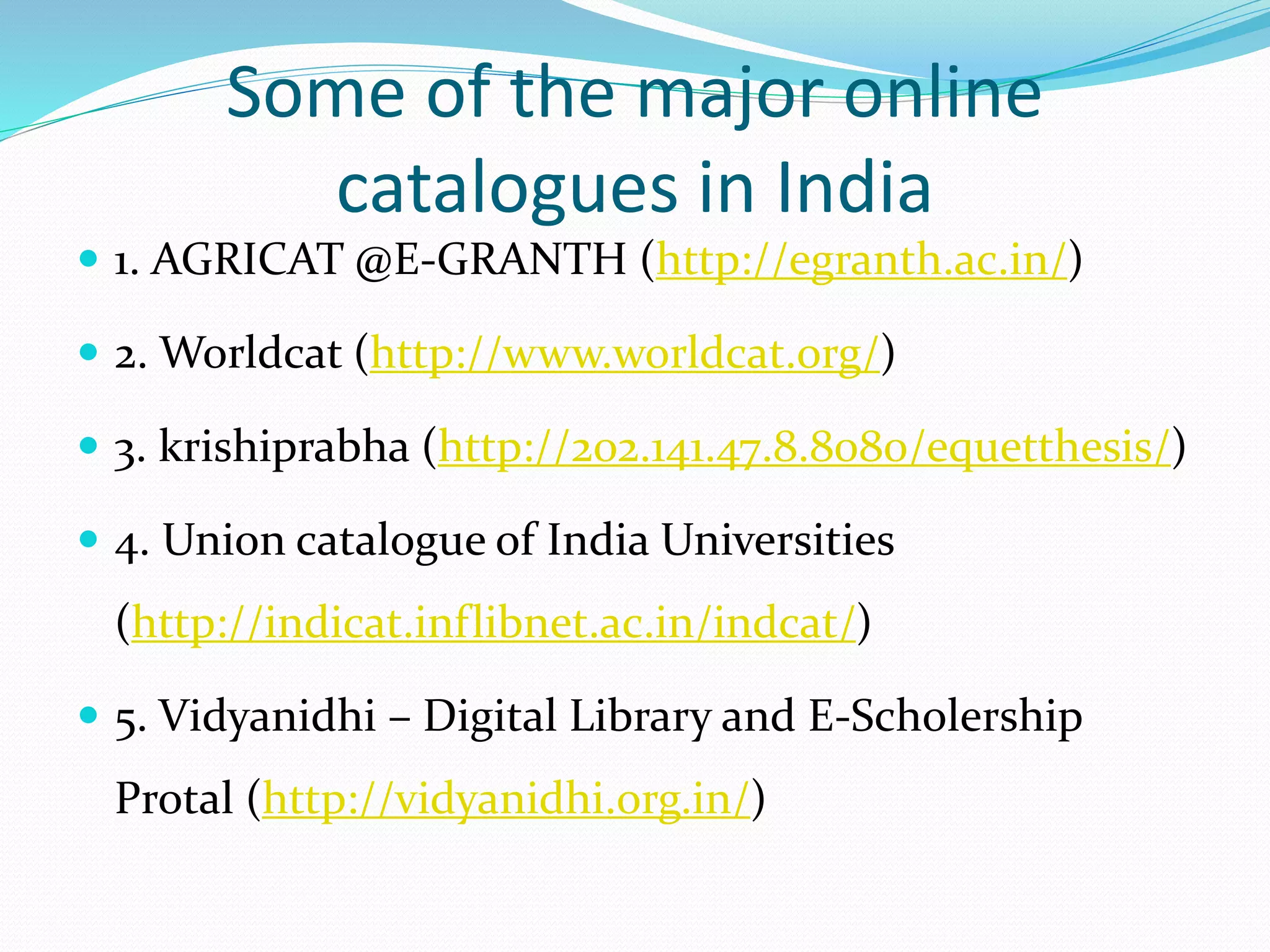 Some of the major online
catalogues in India
 1. AGRICAT @E-GRANTH (http://egranth.ac.in/)
 2. Worldcat (http://www.worldcat.org/)
 3. krishiprabha (http://202.141.47.8.8080/equetthesis/)
 4. Union catalogue of India Universities
(http://indicat.inflibnet.ac.in/indcat/)
 5. Vidyanidhi – Digital Library and E-Scholership
Protal (http://vidyanidhi.org.in/)
 