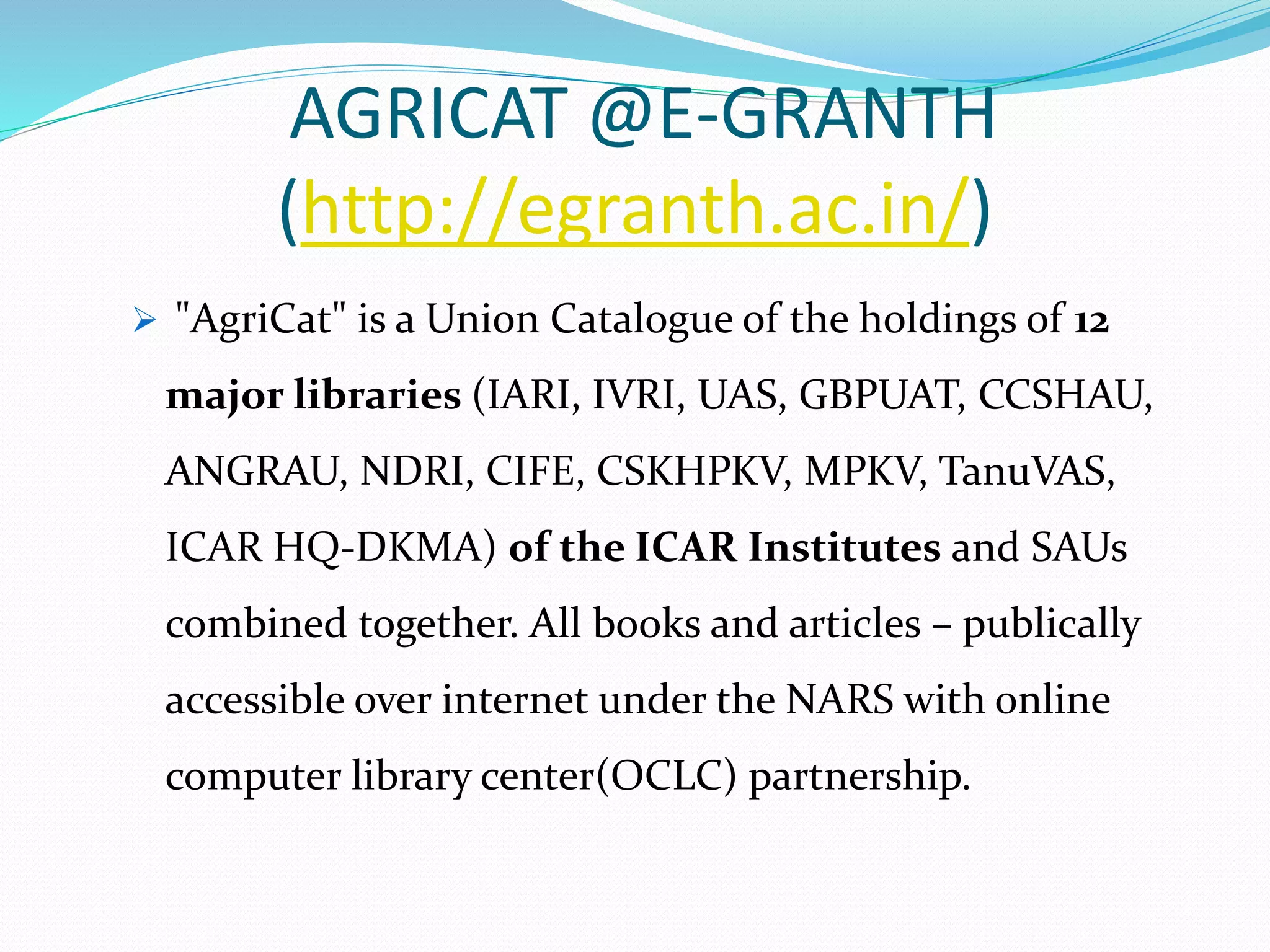 AGRICAT @E-GRANTH
(http://egranth.ac.in/)
 "AgriCat" is a Union Catalogue of the holdings of 12
major libraries (IARI, IVRI, UAS, GBPUAT, CCSHAU,
ANGRAU, NDRI, CIFE, CSKHPKV, MPKV, TanuVAS,
ICAR HQ-DKMA) of the ICAR Institutes and SAUs
combined together. All books and articles – publically
accessible over internet under the NARS with online
computer library center(OCLC) partnership.
 