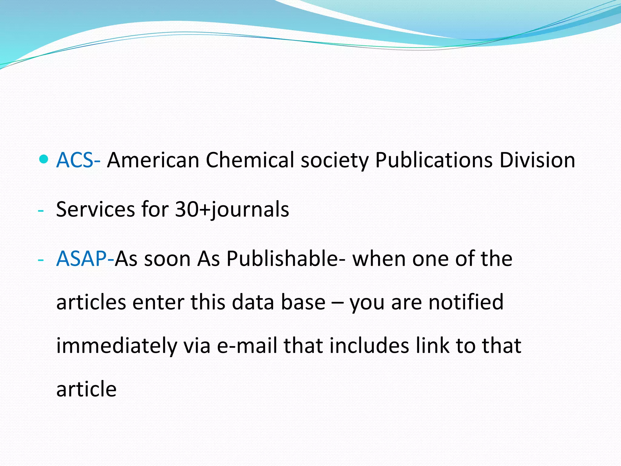 ACS- American Chemical society Publications Division
- Services for 30+journals
- ASAP-As soon As Publishable- when one of the
articles enter this data base – you are notified
immediately via e-mail that includes link to that
article
 