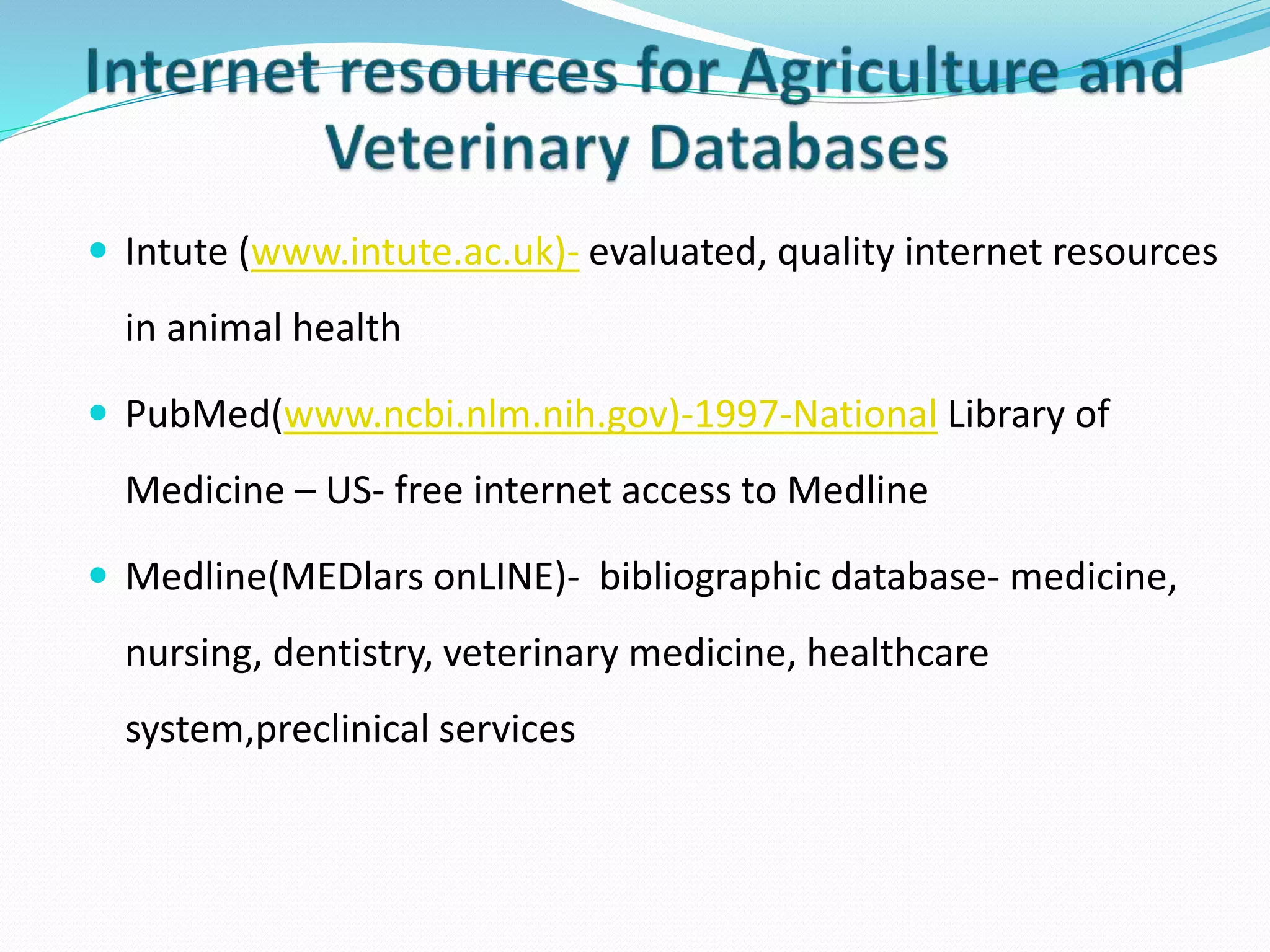  Intute (www.intute.ac.uk)- evaluated, quality internet resources
in animal health
 PubMed(www.ncbi.nlm.nih.gov)-1997-National Library of
Medicine – US- free internet access to Medline
 Medline(MEDlars onLINE)- bibliographic database- medicine,
nursing, dentistry, veterinary medicine, healthcare
system,preclinical services
 