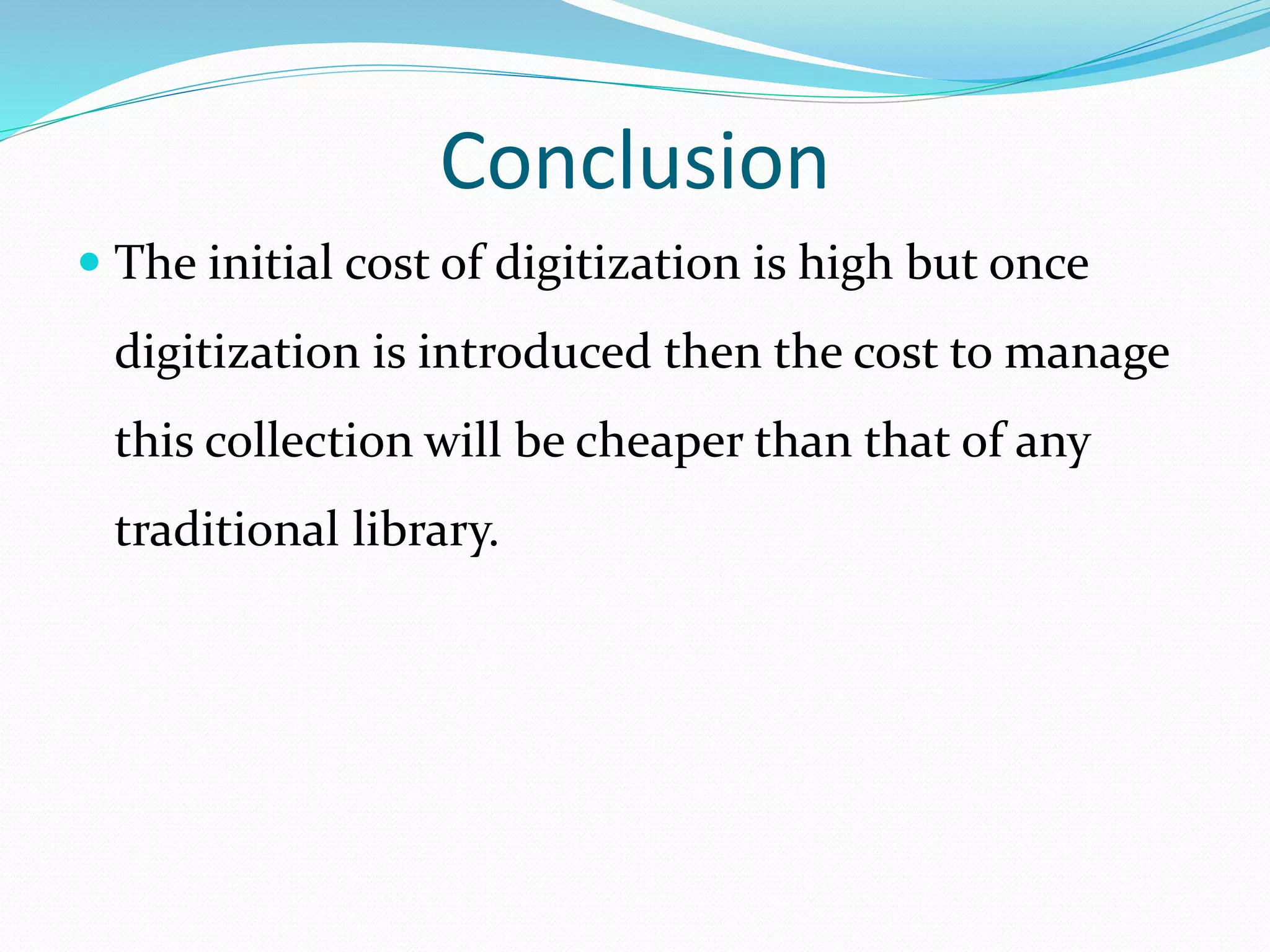 Conclusion
 The initial cost of digitization is high but once
digitization is introduced then the cost to manage
this collection will be cheaper than that of any
traditional library.
 