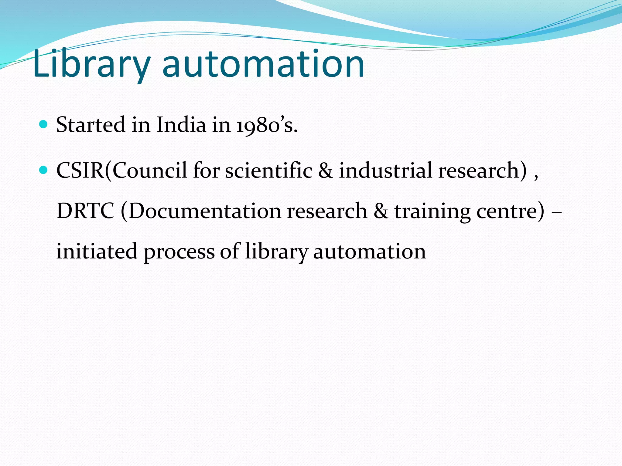 Library automation
 Started in India in 1980’s.
 CSIR(Council for scientific & industrial research) ,
DRTC (Documentation research & training centre) –
initiated process of library automation
 
