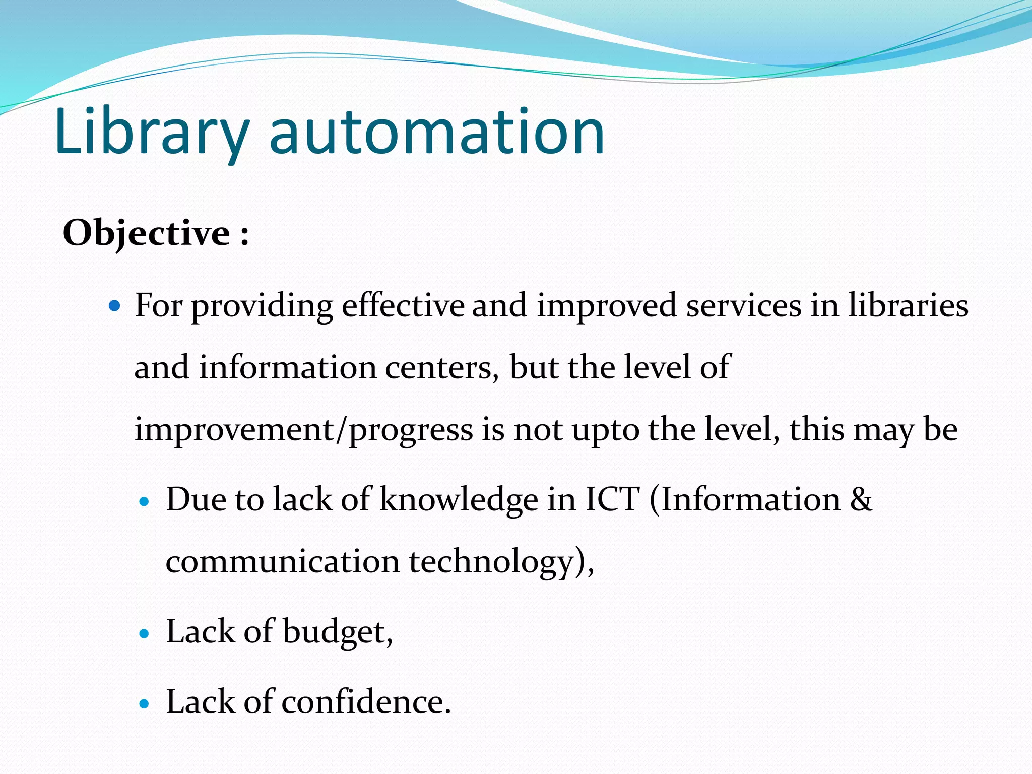 Objective :
 For providing effective and improved services in libraries
and information centers, but the level of
improvement/progress is not upto the level, this may be
 Due to lack of knowledge in ICT (Information &
communication technology),
 Lack of budget,
 Lack of confidence.
Library automation
 