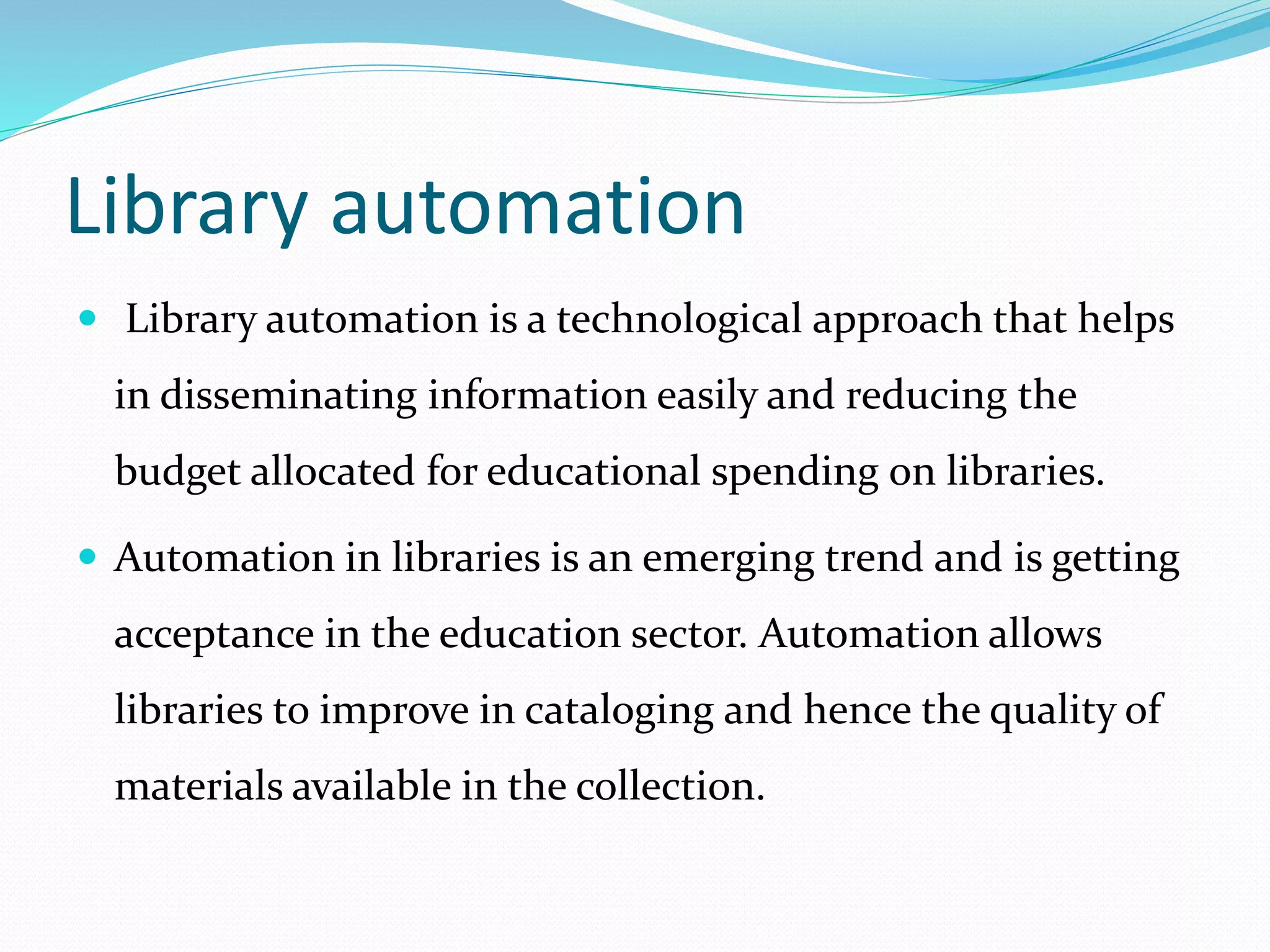 Library automation
 Library automation is a technological approach that helps
in disseminating information easily and reducing the
budget allocated for educational spending on libraries.
 Automation in libraries is an emerging trend and is getting
acceptance in the education sector. Automation allows
libraries to improve in cataloging and hence the quality of
materials available in the collection.
 