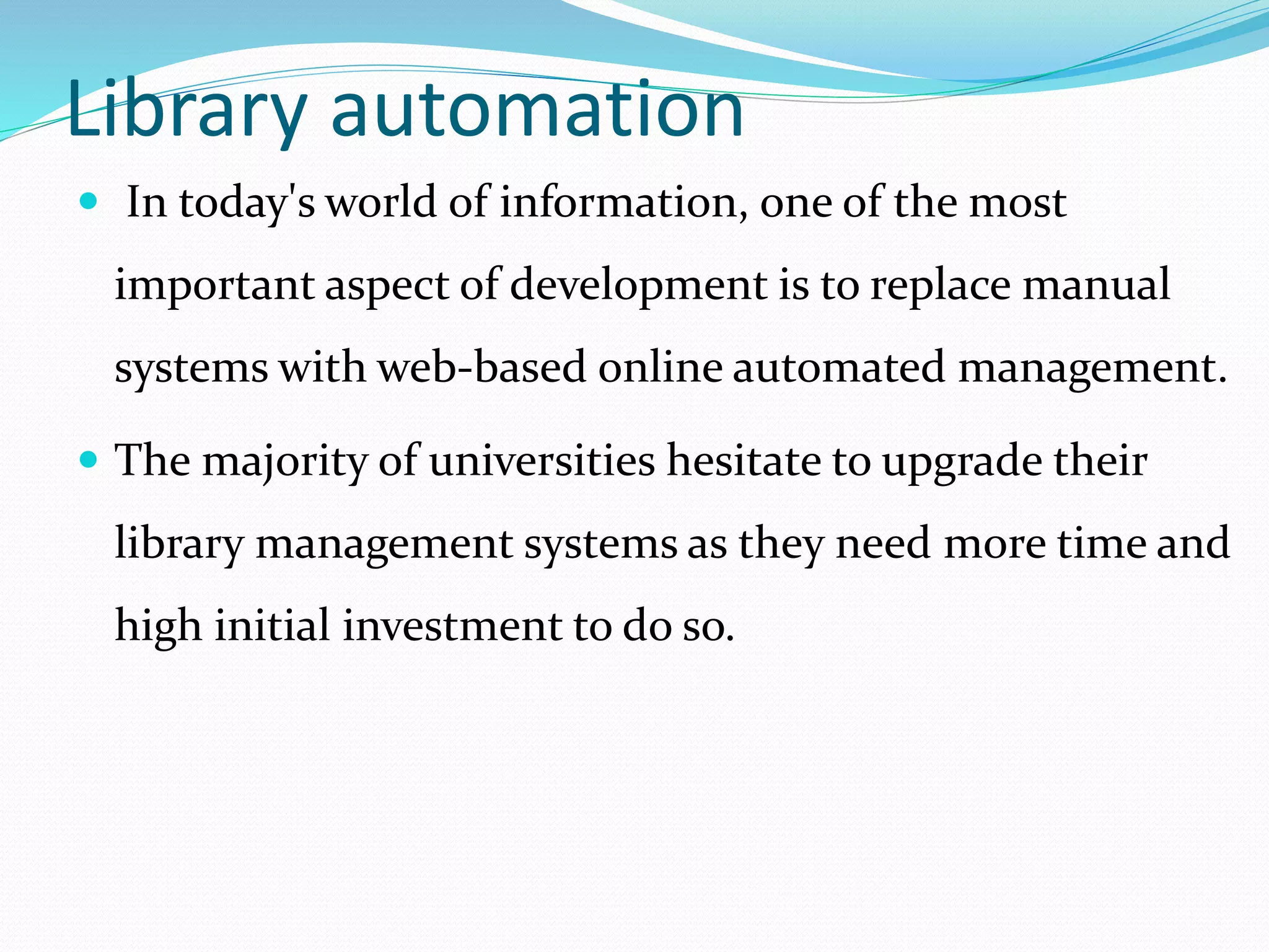 Library automation
 In today's world of information, one of the most
important aspect of development is to replace manual
systems with web-based online automated management.
 The majority of universities hesitate to upgrade their
library management systems as they need more time and
high initial investment to do so.
 