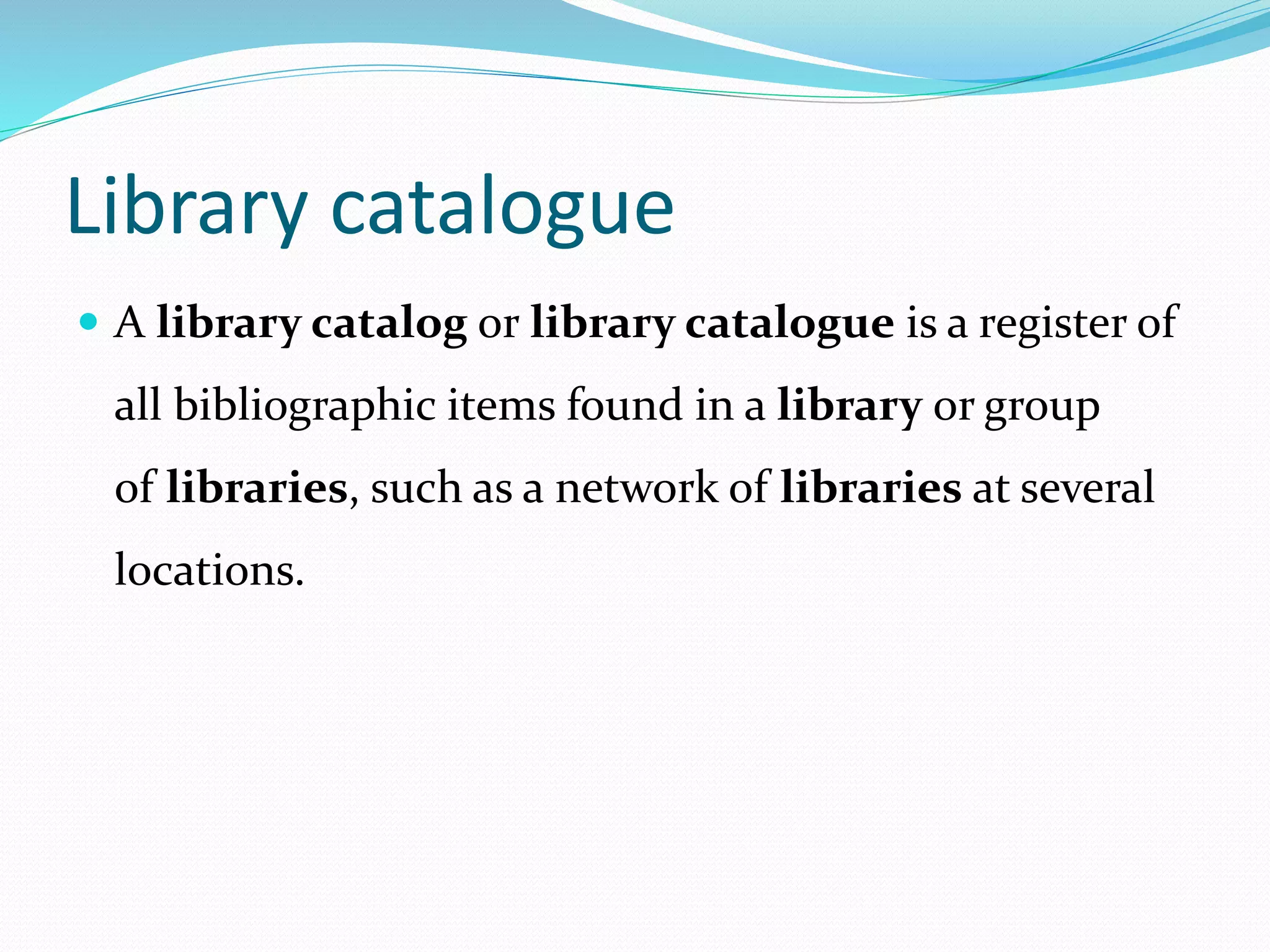 Library catalogue
 A library catalog or library catalogue is a register of
all bibliographic items found in a library or group
of libraries, such as a network of libraries at several
locations.
 