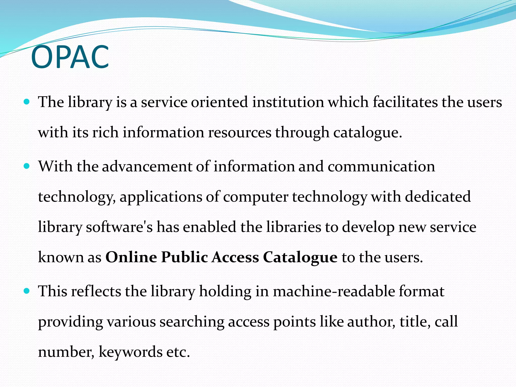OPAC
 The library is a service oriented institution which facilitates the users
with its rich information resources through catalogue.
 With the advancement of information and communication
technology, applications of computer technology with dedicated
library software's has enabled the libraries to develop new service
known as Online Public Access Catalogue to the users.
 This reflects the library holding in machine-readable format
providing various searching access points like author, title, call
number, keywords etc.
 