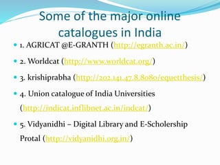 Some of the major online
catalogues in India
 1. AGRICAT @E-GRANTH (http://egranth.ac.in/)
 2. Worldcat (http://www.worldcat.org/)
 3. krishiprabha (http://202.141.47.8.8080/equetthesis/)
 4. Union catalogue of India Universities
(http://indicat.inflibnet.ac.in/indcat/)
 5. Vidyanidhi – Digital Library and E-Scholership
Protal (http://vidyanidhi.org.in/)
 