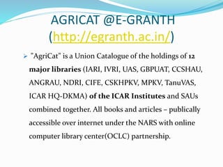 AGRICAT @E-GRANTH
(http://egranth.ac.in/)
 "AgriCat" is a Union Catalogue of the holdings of 12
major libraries (IARI, IVRI, UAS, GBPUAT, CCSHAU,
ANGRAU, NDRI, CIFE, CSKHPKV, MPKV, TanuVAS,
ICAR HQ-DKMA) of the ICAR Institutes and SAUs
combined together. All books and articles – publically
accessible over internet under the NARS with online
computer library center(OCLC) partnership.
 