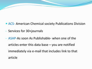  ACS- American Chemical society Publications Division
- Services for 30+journals
- ASAP-As soon As Publishable- when one of the
articles enter this data base – you are notified
immediately via e-mail that includes link to that
article
 