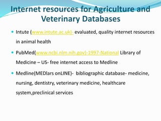  Intute (www.intute.ac.uk)- evaluated, quality internet resources
in animal health
 PubMed(www.ncbi.nlm.nih.gov)-1997-National Library of
Medicine – US- free internet access to Medline
 Medline(MEDlars onLINE)- bibliographic database- medicine,
nursing, dentistry, veterinary medicine, healthcare
system,preclinical services
 