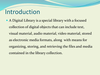 Introduction
 A Digital Library is a special library with a focused
collection of digital objects that can include text,
visual material, audio material, video material, stored
as electronic media formats, along with means for
organizing, storing, and retrieving the files and media
contained in the library collection.
 