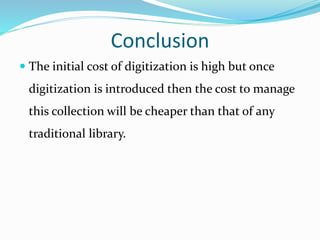 Conclusion
 The initial cost of digitization is high but once
digitization is introduced then the cost to manage
this collection will be cheaper than that of any
traditional library.
 