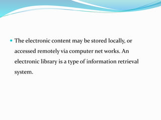  The electronic content may be stored locally, or
accessed remotely via computer net works. An
electronic library is a type of information retrieval
system.
 