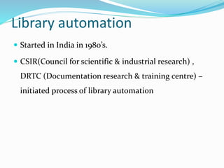 Library automation
 Started in India in 1980’s.
 CSIR(Council for scientific & industrial research) ,
DRTC (Documentation research & training centre) –
initiated process of library automation
 