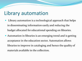 Library automation
 Library automation is a technological approach that helps
in disseminating information easily and reducing the
budget allocated for educational spending on libraries.
 Automation in libraries is an emerging trend and is getting
acceptance in the education sector. Automation allows
libraries to improve in cataloging and hence the quality of
materials available in the collection.
 
