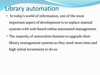 Library automation
 In today's world of information, one of the most
important aspect of development is to replace manual
systems with web-based online automated management.
 The majority of universities hesitate to upgrade their
library management systems as they need more time and
high initial investment to do so.
 