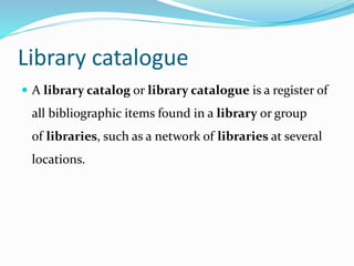 Library catalogue
 A library catalog or library catalogue is a register of
all bibliographic items found in a library or group
of libraries, such as a network of libraries at several
locations.
 