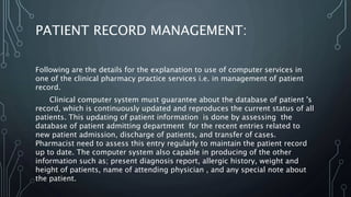 PATIENT RECORD MANAGEMENT:
Following are the details for the explanation to use of computer services in
one of the clinical pharmacy practice services i.e. in management of patient
record.
Clinical computer system must guarantee about the database of patient 's
record, which is continuously updated and reproduces the current status of all
patients. This updating of patient information is done by assessing the
database of patient admitting department for the recent entries related to
new patient admission, discharge of patients, and transfer of cases.
Pharmacist need to assess this entry regularly to maintain the patient record
up to date. The computer system also capable in producing of the other
information such as; present diagnosis report, allergic history, weight and
height of patients, name of attending physician , and any special note about
the patient.
 