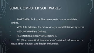 SOME COMPUTER SOFTWARES:
• MARTINDALEs Extra Pharmacopoeia is now available
online.
• MEDLARs (Medical literature Analysis and Retrieval system).
• MEDLINE (Medlars Online).
• NLM (National library of Medicine ).
• PNI (Pharmaceutical News Index) Contained information or
news about devices and health industries.
 