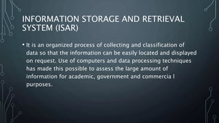 INFORMATION STORAGE AND RETRIEVAL
SYSTEM (ISAR)
• It is an organized process of collecting and classification of
data so that the information can be easily located and displayed
on request. Use of computers and data processing techniques
has made this possible to assess the large amount of
information for academic, government and commercia l
purposes.
 