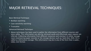 MAJOR RETRIEVAL TECHNIQUES:
Basic Retrieval Technique:
• Boolean searching
• Case sensitivity searching
• Truncation
Advanced Retrieval Technique:
• Above techniques has been used to gather the information from different sources and
store safely. This information can also be retrieved easily and effectively upon request are
referred. Collecting information from different resources and storing it in either storage
room (maintaining paper records) or the storage devices such as; hard disk, DVD, CD is
called as information storage. This information may be in any of the form that is audio ,
video, text format.
 