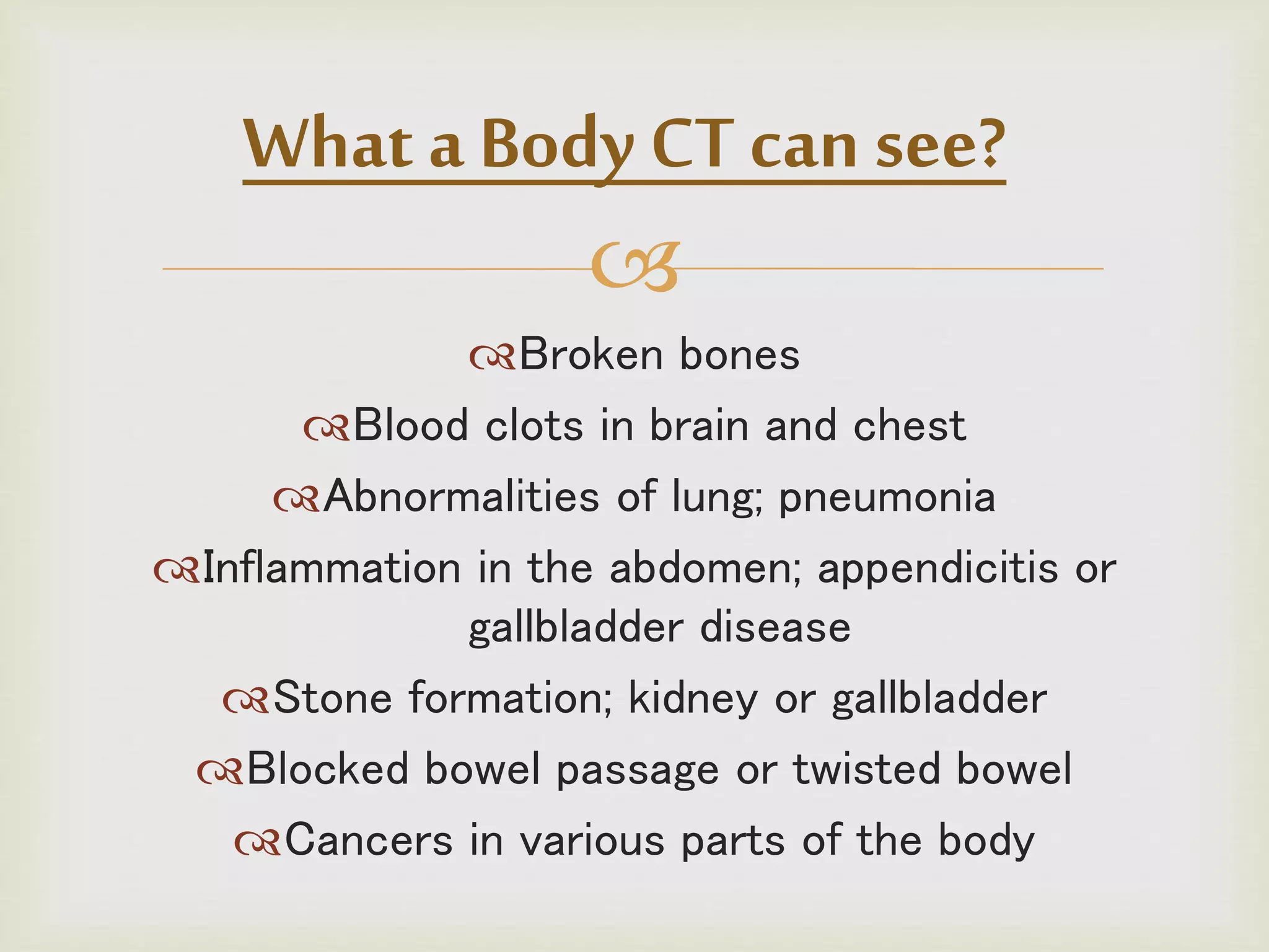 
Broken bones
Blood clots in brain and chest
Abnormalities of lung; pneumonia
Inflammation in the abdomen; appendicitis or
gallbladder disease
Stone formation; kidney or gallbladder
Blocked bowel passage or twisted bowel
Cancers in various parts of the body
What a Body CT can see?
 