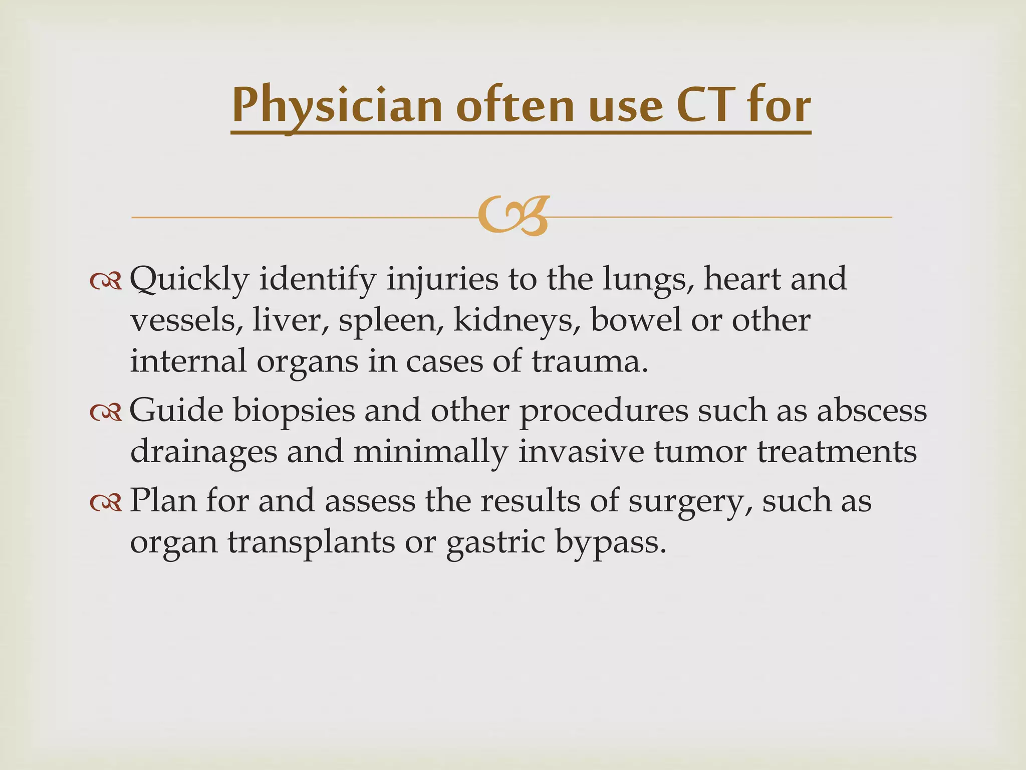 
 Quickly identify injuries to the lungs, heart and
vessels, liver, spleen, kidneys, bowel or other
internal organs in cases of trauma.
 Guide biopsies and other procedures such as abscess
drainages and minimally invasive tumor treatments
 Plan for and assess the results of surgery, such as
organ transplants or gastric bypass.
Physician often use CT for
 