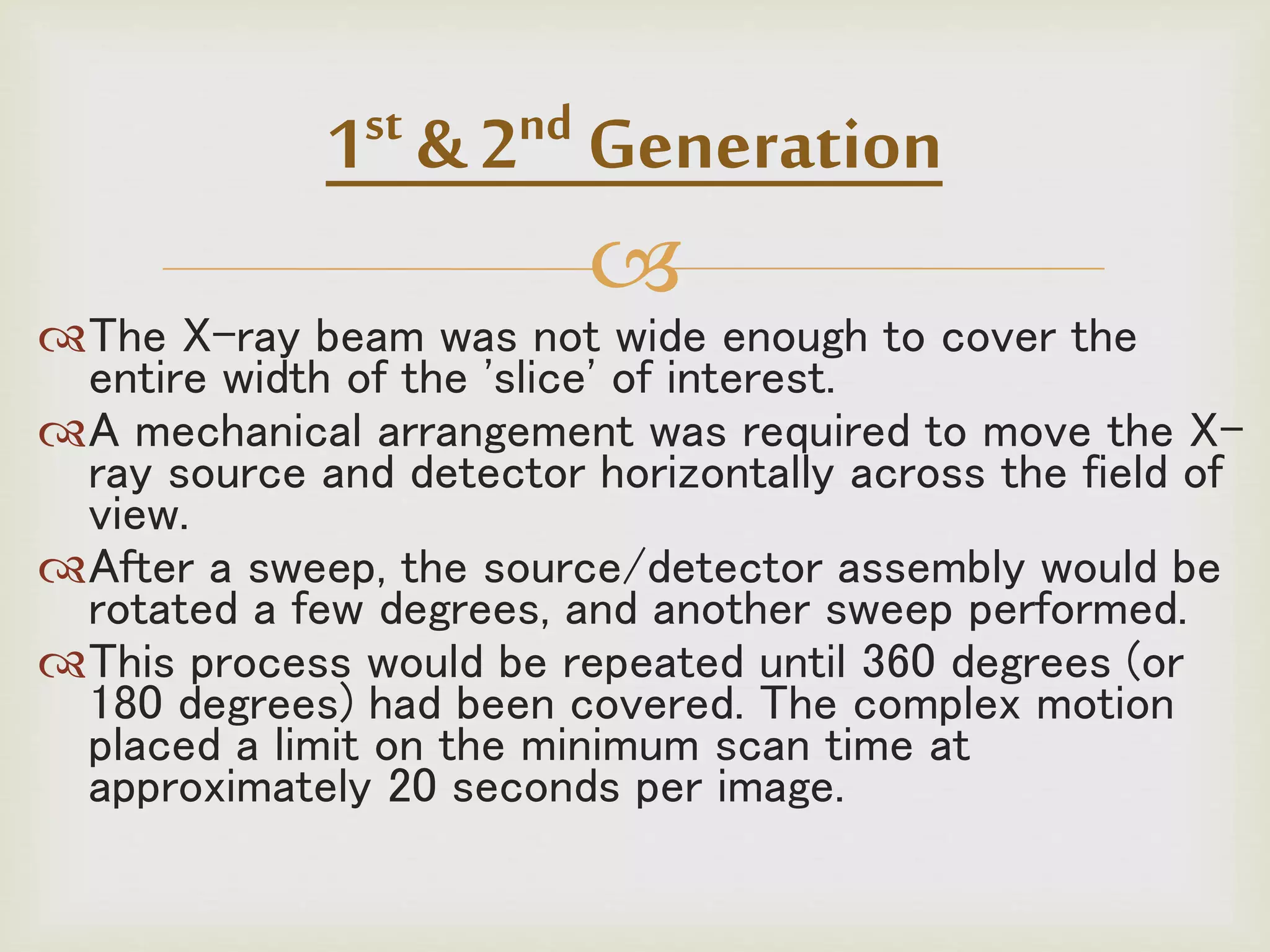 
The X-ray beam was not wide enough to cover the
entire width of the 'slice' of interest.
A mechanical arrangement was required to move the X-
ray source and detector horizontally across the field of
view.
After a sweep, the source/detector assembly would be
rotated a few degrees, and another sweep performed.
This process would be repeated until 360 degrees (or
180 degrees) had been covered. The complex motion
placed a limit on the minimum scan time at
approximately 20 seconds per image.
1st & 2nd Generation
 