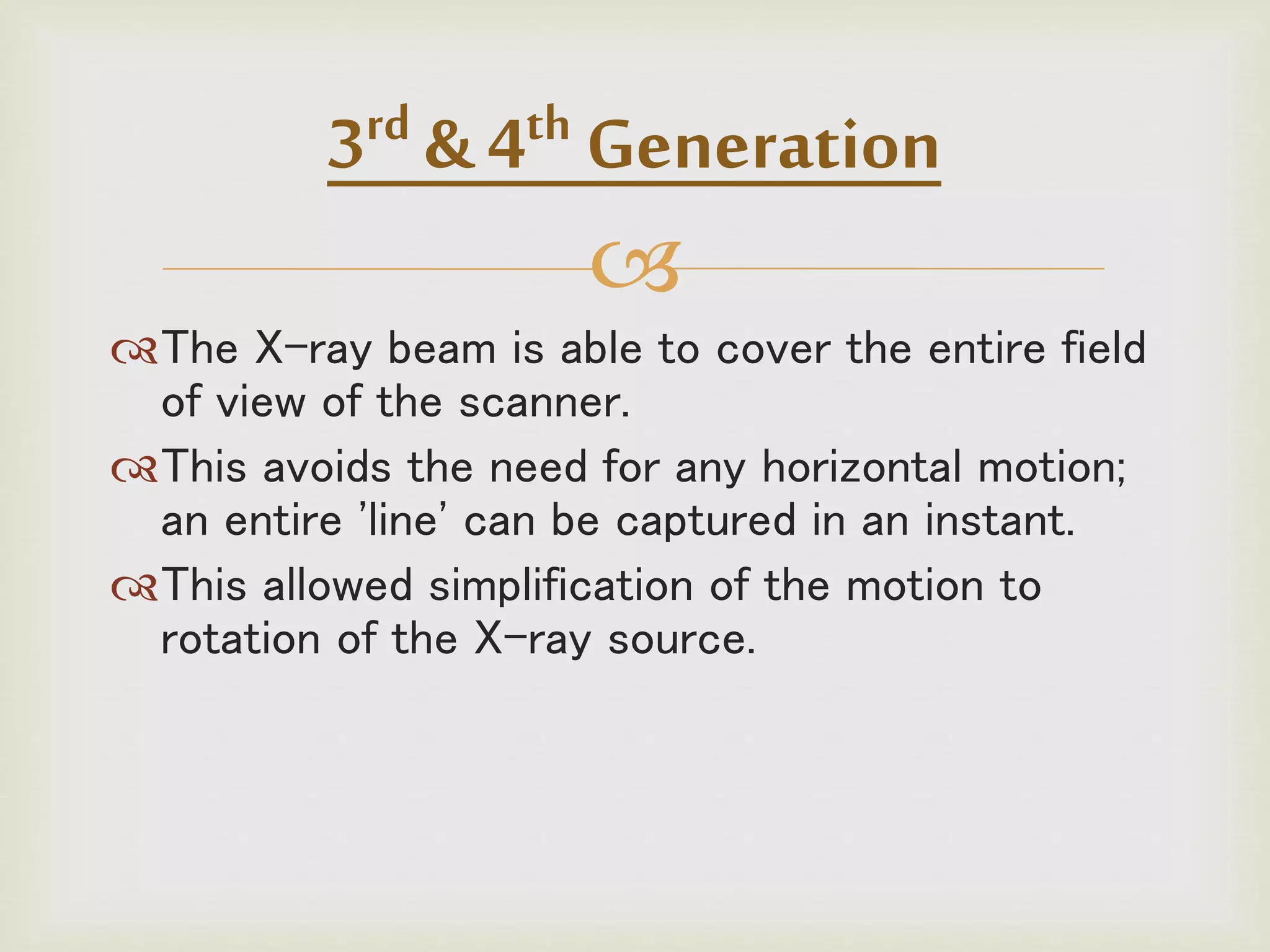 
The X-ray beam is able to cover the entire field
of view of the scanner.
This avoids the need for any horizontal motion;
an entire 'line' can be captured in an instant.
This allowed simplification of the motion to
rotation of the X-ray source.
3rd & 4th Generation
 