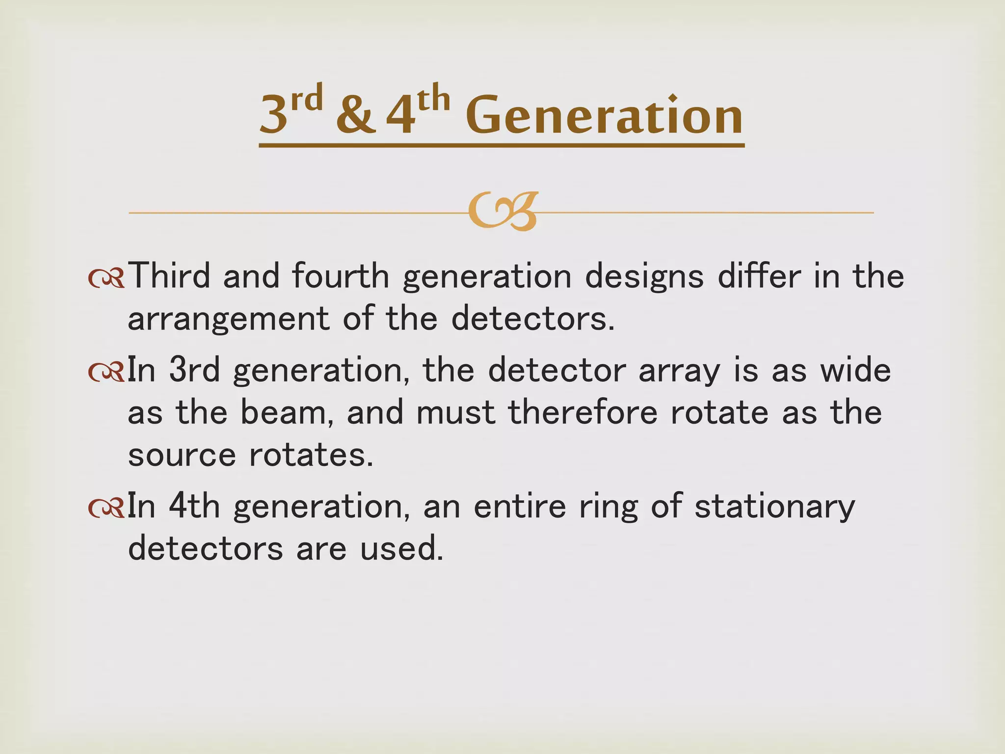 
Third and fourth generation designs differ in the
arrangement of the detectors.
In 3rd generation, the detector array is as wide
as the beam, and must therefore rotate as the
source rotates.
In 4th generation, an entire ring of stationary
detectors are used.
3rd & 4th Generation
 