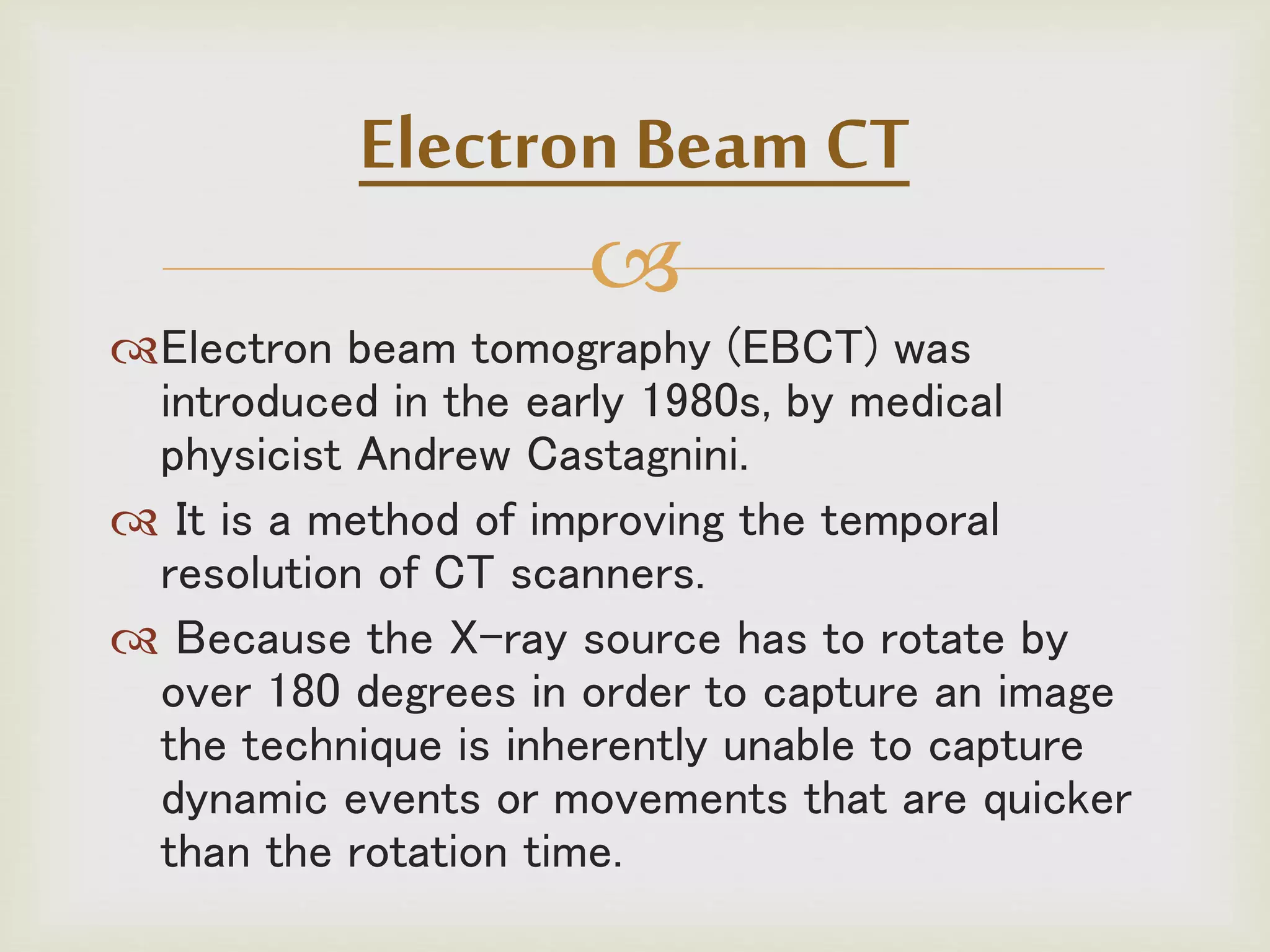 
Electron beam tomography (EBCT) was
introduced in the early 1980s, by medical
physicist Andrew Castagnini.
 It is a method of improving the temporal
resolution of CT scanners.
 Because the X-ray source has to rotate by
over 180 degrees in order to capture an image
the technique is inherently unable to capture
dynamic events or movements that are quicker
than the rotation time.
Electron Beam CT
 