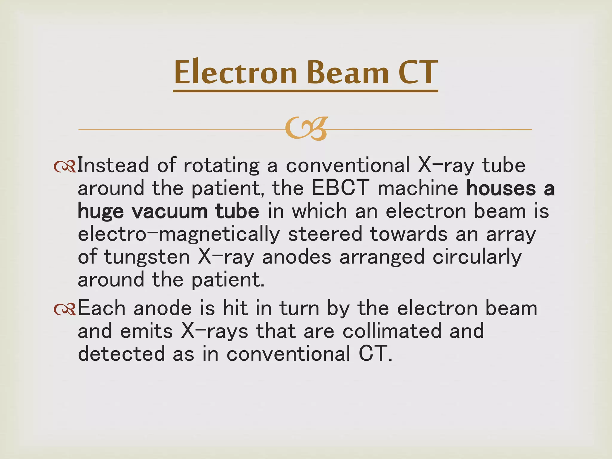 
Instead of rotating a conventional X-ray tube
around the patient, the EBCT machine houses a
huge vacuum tube in which an electron beam is
electro-magnetically steered towards an array
of tungsten X-ray anodes arranged circularly
around the patient.
Each anode is hit in turn by the electron beam
and emits X-rays that are collimated and
detected as in conventional CT.
Electron Beam CT
 