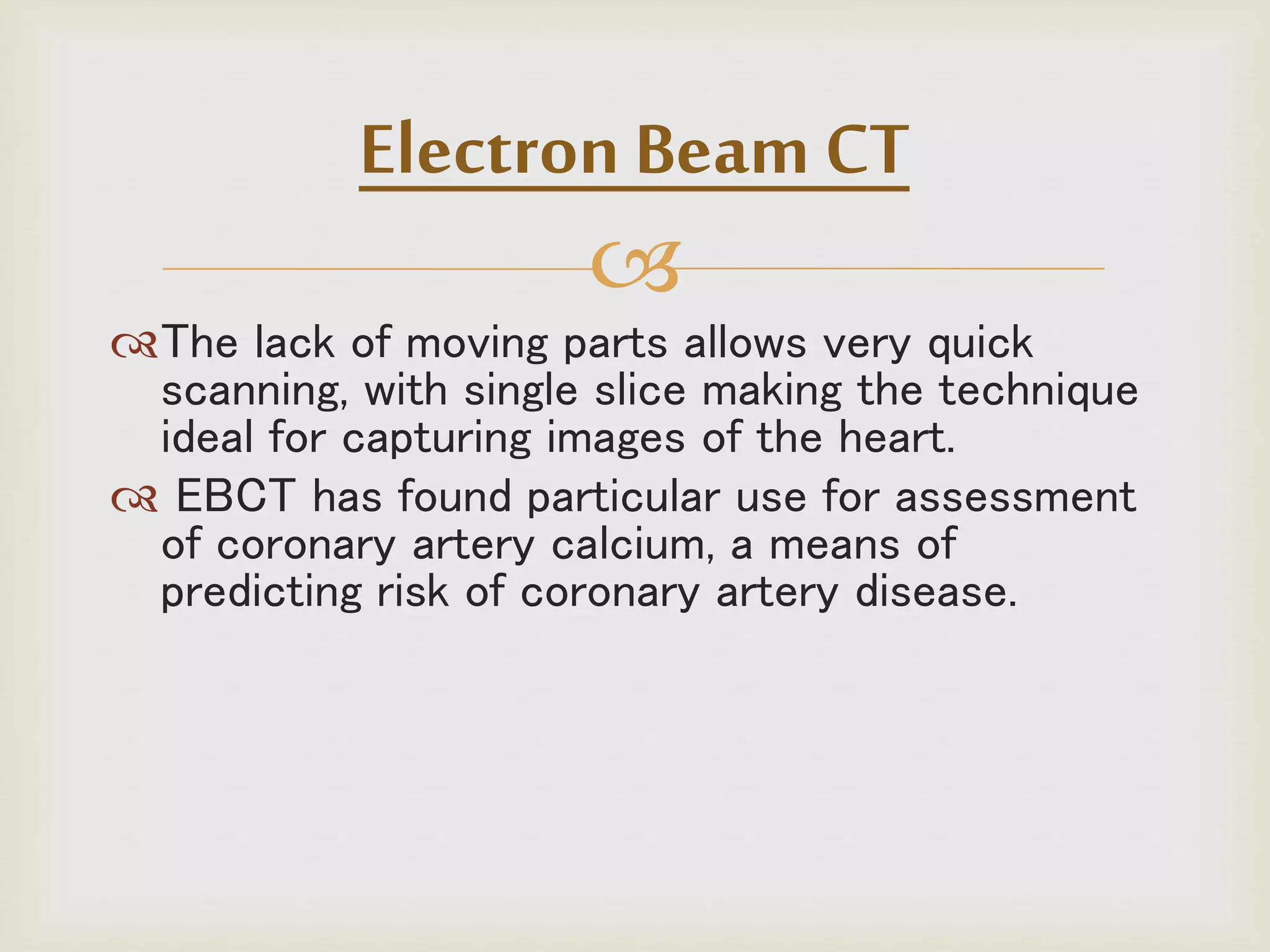 
The lack of moving parts allows very quick
scanning, with single slice making the technique
ideal for capturing images of the heart.
 EBCT has found particular use for assessment
of coronary artery calcium, a means of
predicting risk of coronary artery disease.
Electron Beam CT
 