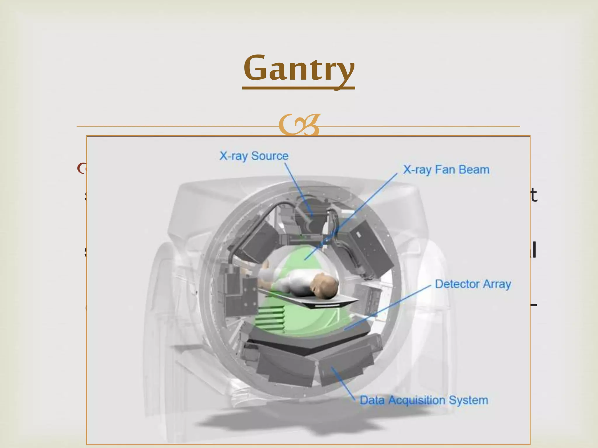 
The gantry assembly is the largest of these
systems. - - It is made up of all the equipment
related to the patient, including the patient
support, the positioning couch, the mechanical
supports, and the scanner housing. It also
contains the heart of the CAT scanner, the x-
ray tube, as well as detectors that generate
and detect x rays.
Gantry
 
