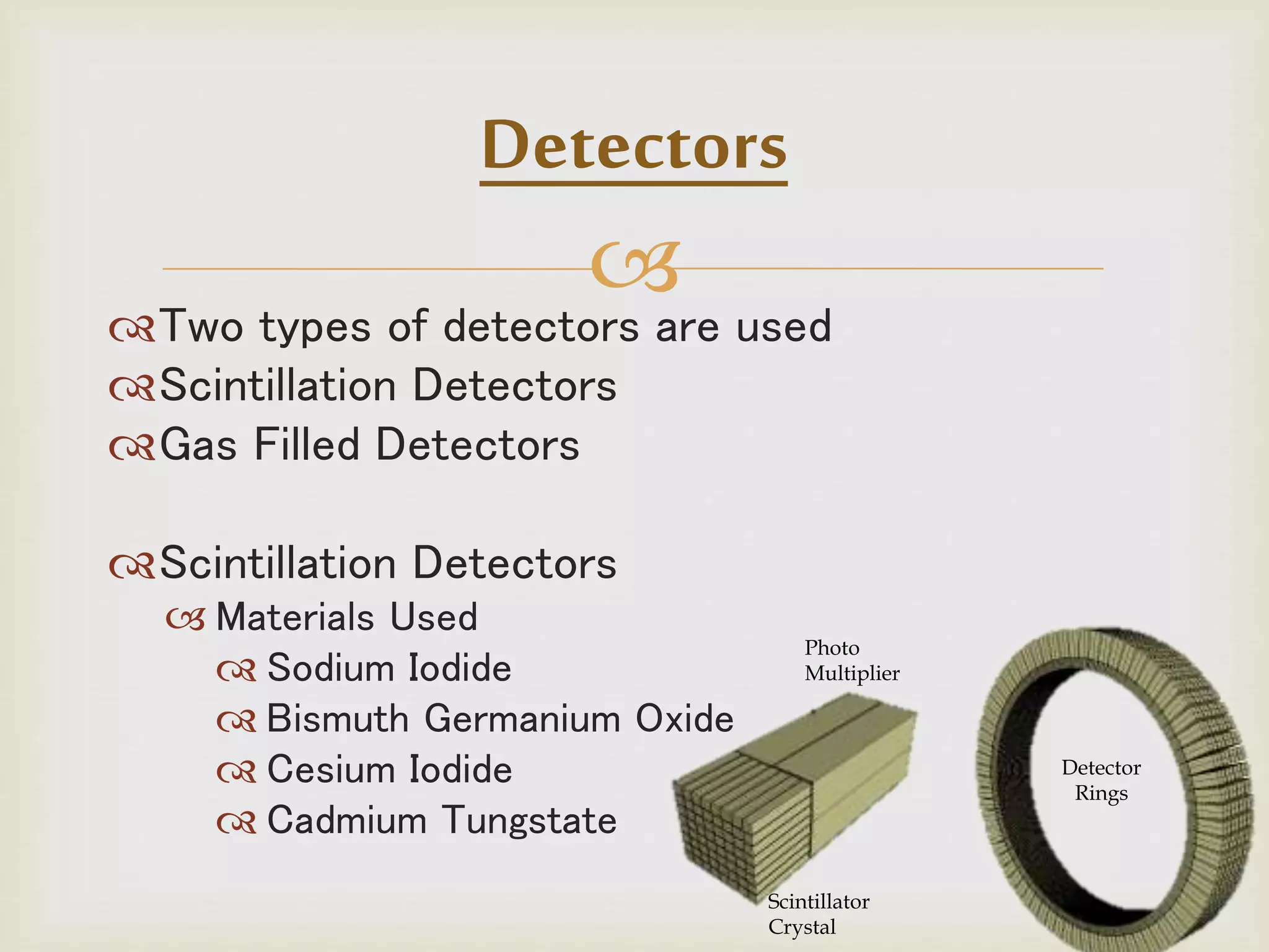 
Two types of detectors are used
Scintillation Detectors
Gas Filled Detectors
Scintillation Detectors
 Materials Used
 Sodium Iodide
 Bismuth Germanium Oxide
 Cesium Iodide
 Cadmium Tungstate
Detectors
Scintillator
Crystal
Photo
Multiplier
Detector
Rings
 