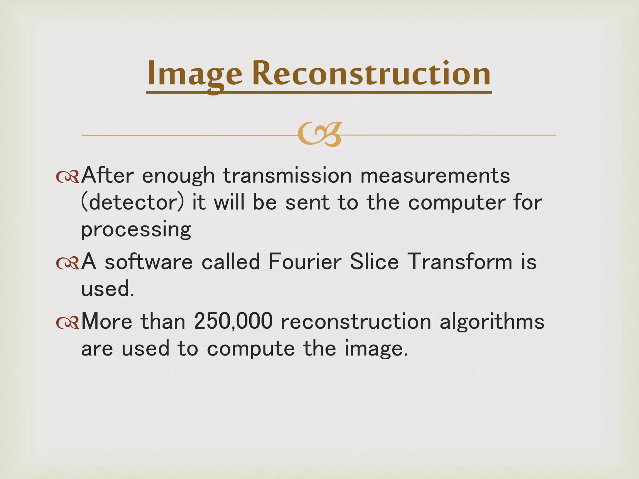 
After enough transmission measurements
(detector) it will be sent to the computer for
processing
A software called Fourier Slice Transform is
used.
More than 250,000 reconstruction algorithms
are used to compute the image.
Image Reconstruction
 