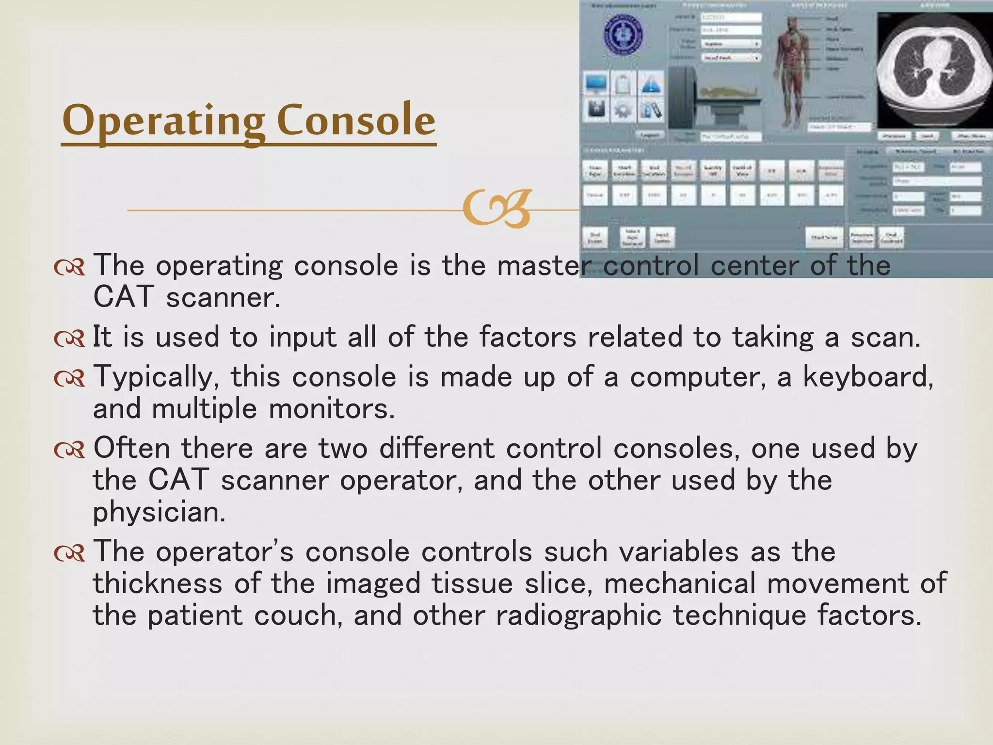 
 The operating console is the master control center of the
CAT scanner.
 It is used to input all of the factors related to taking a scan.
 Typically, this console is made up of a computer, a keyboard,
and multiple monitors.
 Often there are two different control consoles, one used by
the CAT scanner operator, and the other used by the
physician.
 The operator's console controls such variables as the
thickness of the imaged tissue slice, mechanical movement of
the patient couch, and other radiographic technique factors.
Operating Console
 