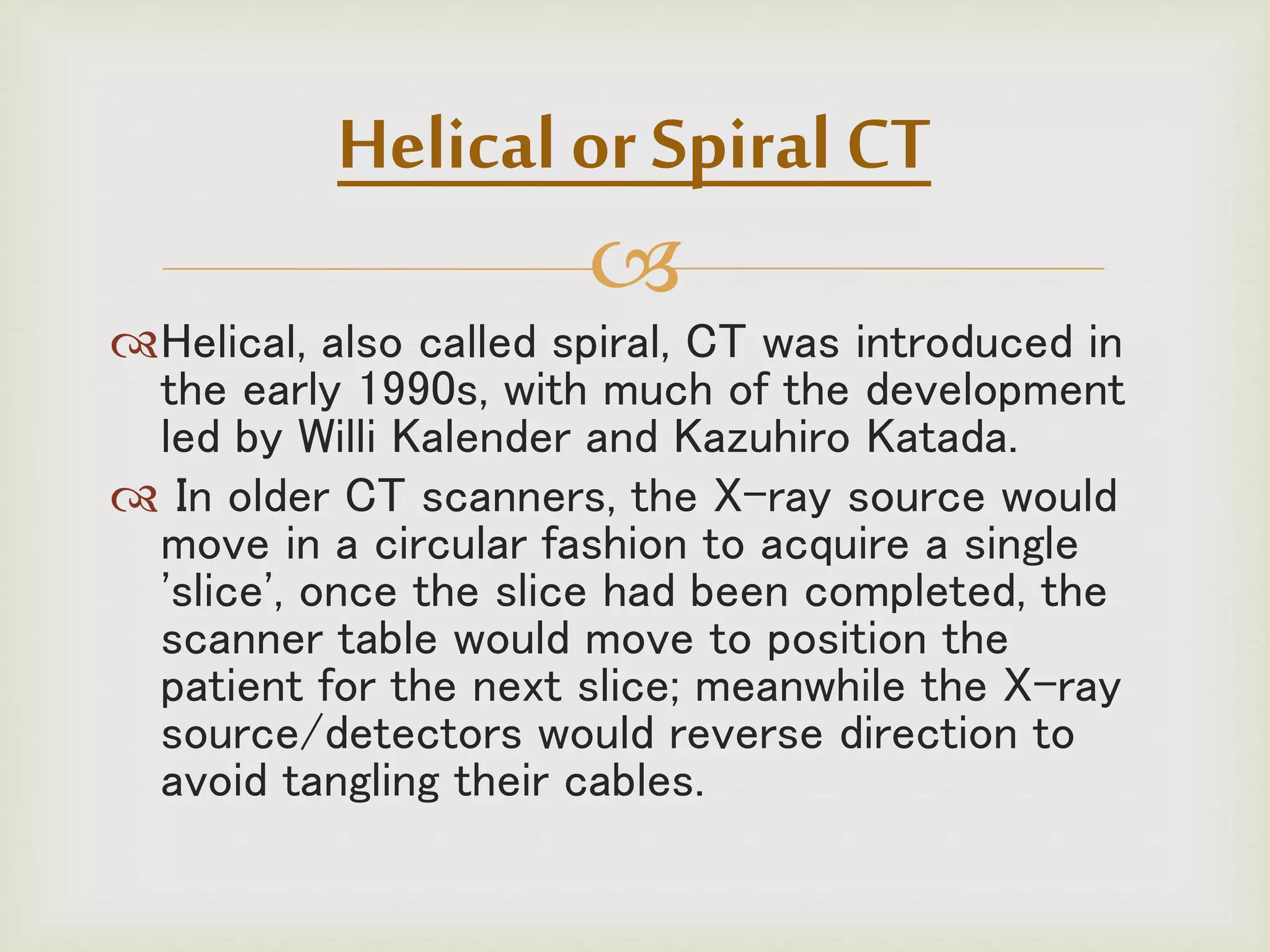 
Helical, also called spiral, CT was introduced in
the early 1990s, with much of the development
led by Willi Kalender and Kazuhiro Katada.
 In older CT scanners, the X-ray source would
move in a circular fashion to acquire a single
'slice', once the slice had been completed, the
scanner table would move to position the
patient for the next slice; meanwhile the X-ray
source/detectors would reverse direction to
avoid tangling their cables.
Helical or Spiral CT
 