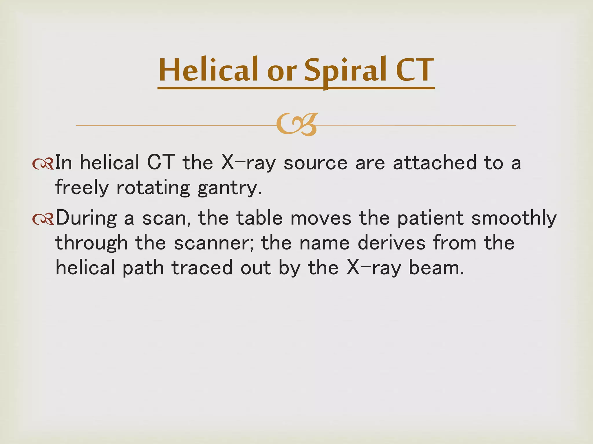 
In helical CT the X-ray source are attached to a
freely rotating gantry.
During a scan, the table moves the patient smoothly
through the scanner; the name derives from the
helical path traced out by the X-ray beam.
Helical or Spiral CT
 