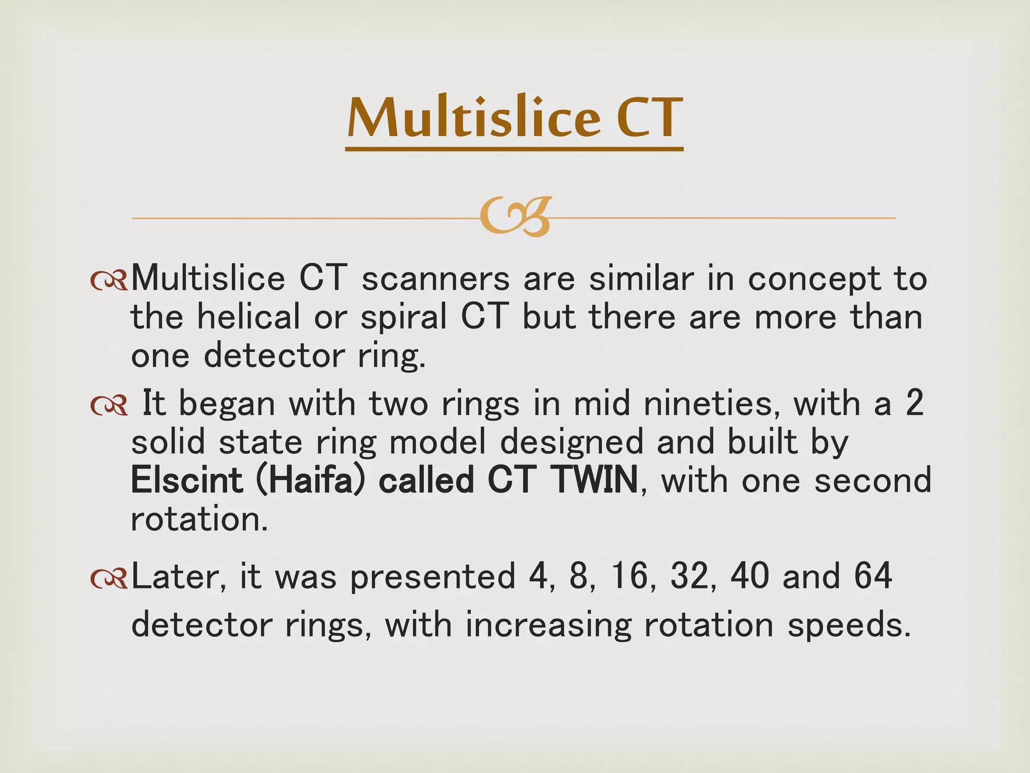 
Multislice CT scanners are similar in concept to
the helical or spiral CT but there are more than
one detector ring.
 It began with two rings in mid nineties, with a 2
solid state ring model designed and built by
Elscint (Haifa) called CT TWIN, with one second
rotation.
Later, it was presented 4, 8, 16, 32, 40 and 64
detector rings, with increasing rotation speeds.
Multislice CT
 